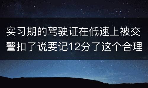 实习期的驾驶证在低速上被交警扣了说要记12分了这个合理吗