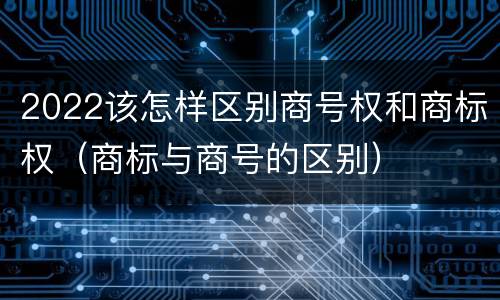 2022该怎样区别商号权和商标权（商标与商号的区别）