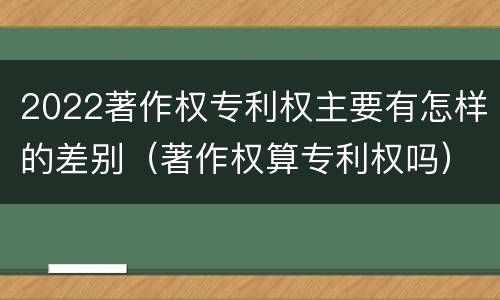 2022著作权专利权主要有怎样的差别（著作权算专利权吗）