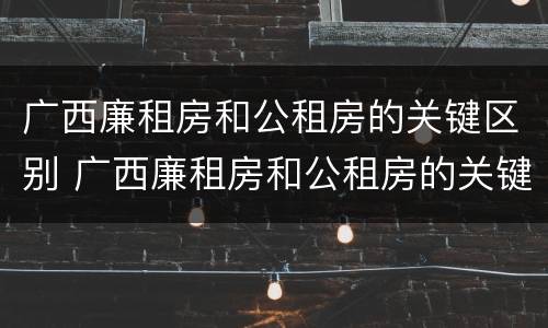 广西廉租房和公租房的关键区别 广西廉租房和公租房的关键区别是什么