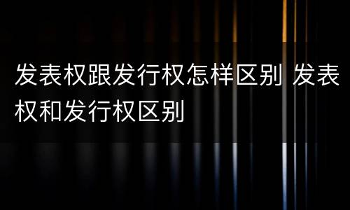 发表权跟发行权怎样区别 发表权和发行权区别