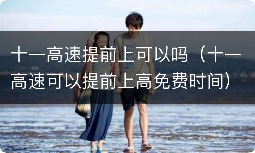 十一高速提前上可以吗（十一高速可以提前上高免费时间）