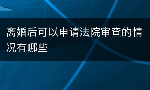 离婚后可以申请法院审查的情况有哪些