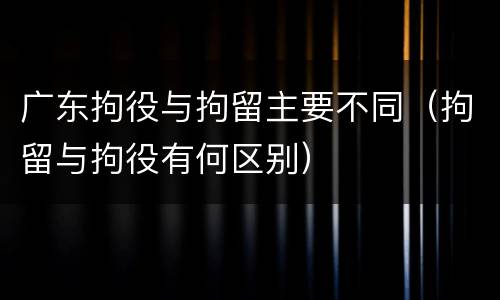 广东拘役与拘留主要不同（拘留与拘役有何区别）