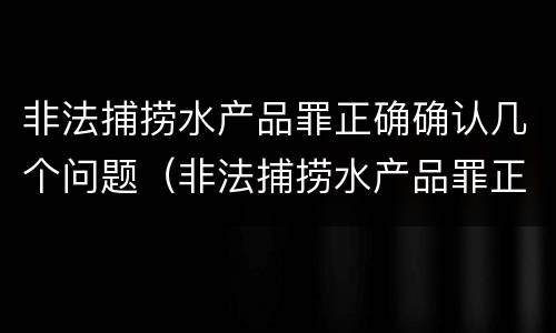 非法捕捞水产品罪正确确认几个问题（非法捕捞水产品罪正确确认几个问题是什么）