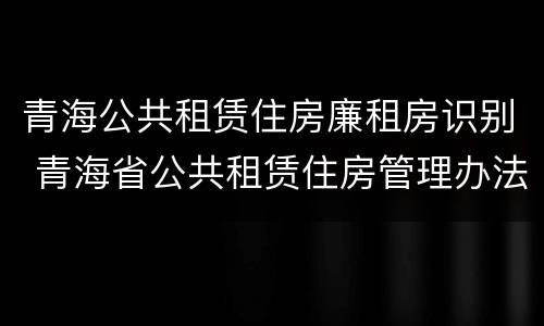 青海公共租赁住房廉租房识别 青海省公共租赁住房管理办法