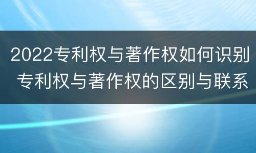 2022专利权与著作权如何识别 专利权与著作权的区别与联系