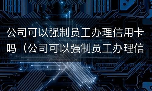 公司可以强制员工办理信用卡吗（公司可以强制员工办理信用卡吗合法吗）