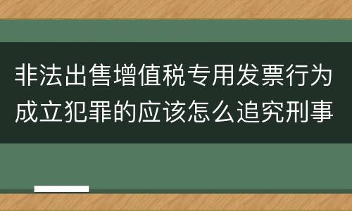 非法出售增值税专用发票行为成立犯罪的应该怎么追究刑事责任