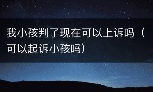 我小孩判了现在可以上诉吗（可以起诉小孩吗）