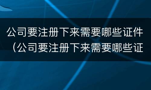 公司要注册下来需要哪些证件（公司要注册下来需要哪些证件和材料）