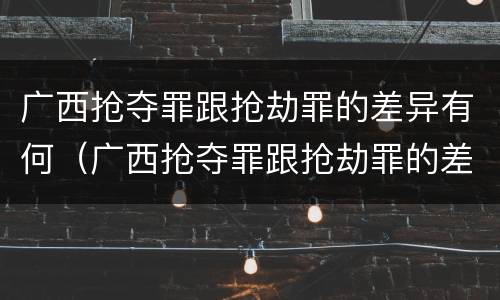 广西抢夺罪跟抢劫罪的差异有何（广西抢夺罪跟抢劫罪的差异有何关系）