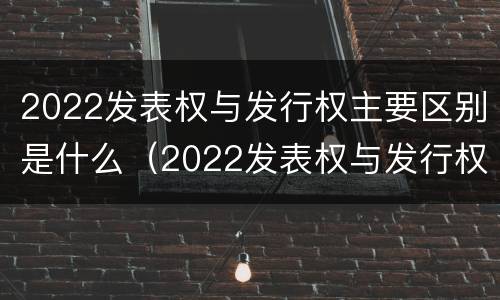 2022发表权与发行权主要区别是什么（2022发表权与发行权主要区别是什么呢）