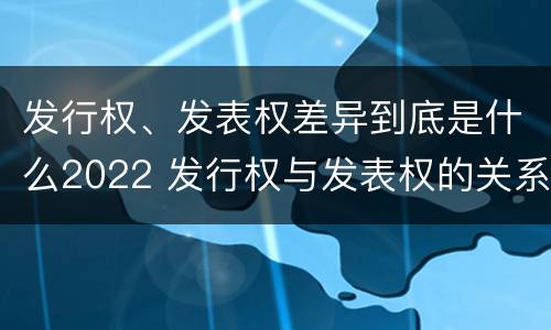 发行权、发表权差异到底是什么2022 发行权与发表权的关系
