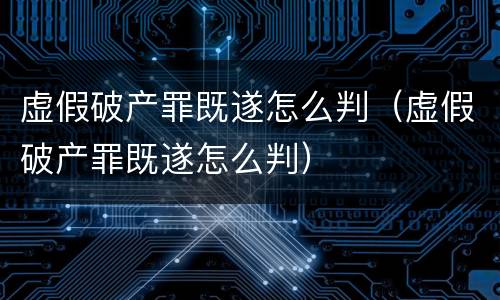 虚假破产罪既遂怎么判（虚假破产罪既遂怎么判）