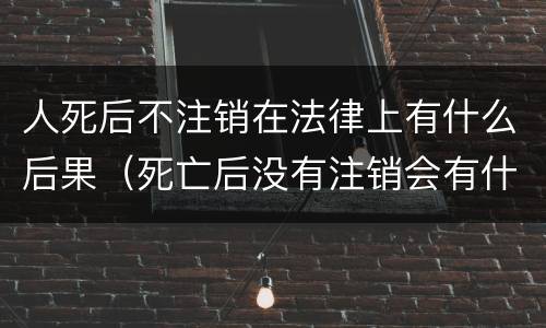 人死后不注销在法律上有什么后果（死亡后没有注销会有什么影响）