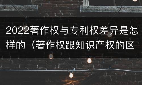 2022著作权与专利权差异是怎样的（著作权跟知识产权的区别）