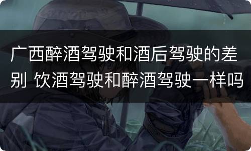广西醉酒驾驶和酒后驾驶的差别 饮酒驾驶和醉酒驾驶一样吗