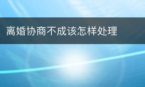 离婚协商不成该怎样处理