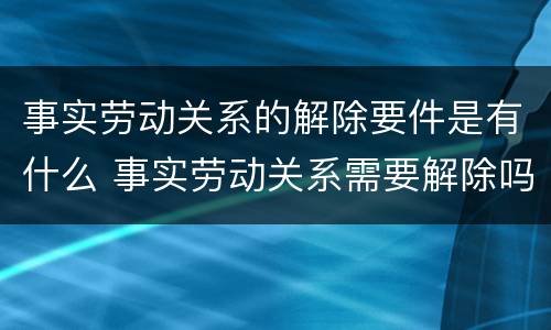 事实劳动关系的解除要件是有什么 事实劳动关系需要解除吗