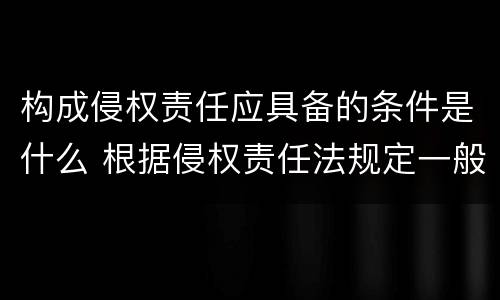 构成侵权责任应具备的条件是什么 根据侵权责任法规定一般侵权责任的构成要件有
