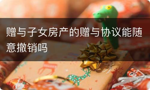 赠与子女房产的赠与协议能随意撤销吗