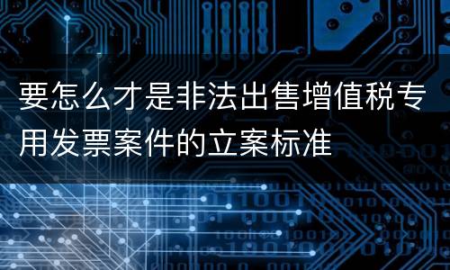 要怎么才是非法出售增值税专用发票案件的立案标准