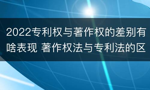 2022专利权与著作权的差别有啥表现 著作权法与专利法的区别