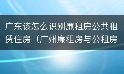 广东该怎么识别廉租房公共租赁住房（广州廉租房与公租房）