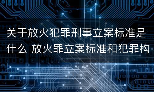 关于放火犯罪刑事立案标准是什么 放火罪立案标准和犯罪构成