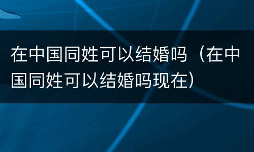在中国同姓可以结婚吗（在中国同姓可以结婚吗现在）