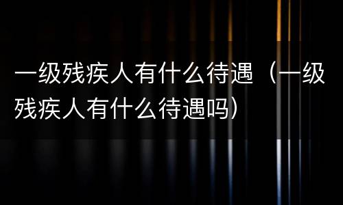 一级残疾人有什么待遇（一级残疾人有什么待遇吗）