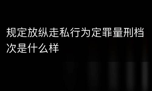 规定放纵走私行为定罪量刑档次是什么样