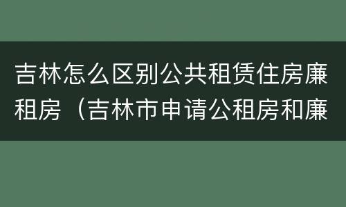 吉林怎么区别公共租赁住房廉租房（吉林市申请公租房和廉租房的条件）
