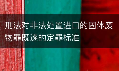 刑法对非法处置进口的固体废物罪既遂的定罪标准