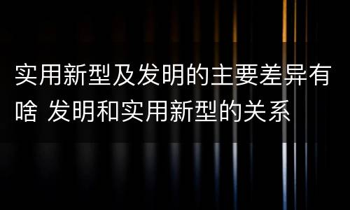实用新型及发明的主要差异有啥 发明和实用新型的关系