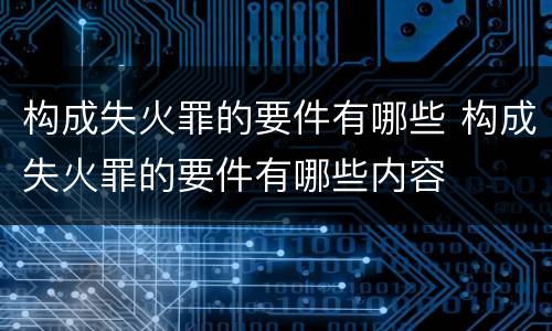 构成失火罪的要件有哪些 构成失火罪的要件有哪些内容