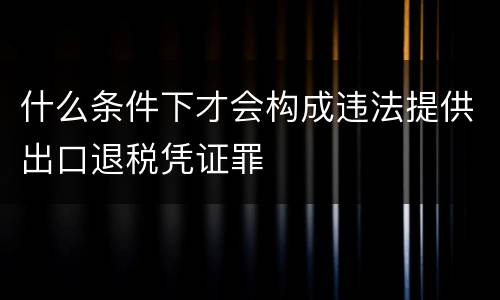 什么条件下才会构成违法提供出口退税凭证罪