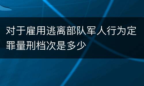 对于雇用逃离部队军人行为定罪量刑档次是多少