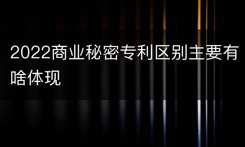 2022商业秘密专利区别主要有啥体现