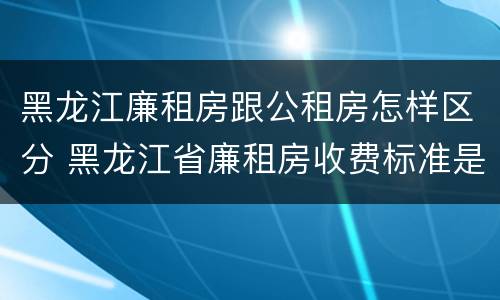 黑龙江廉租房跟公租房怎样区分 黑龙江省廉租房收费标准是多少