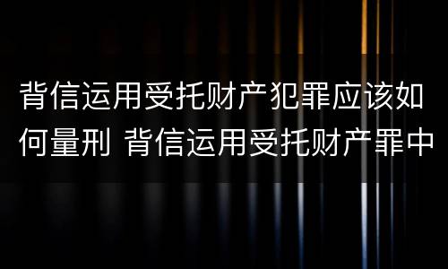 背信运用受托财产犯罪应该如何量刑 背信运用受托财产罪中的犯罪主体包括