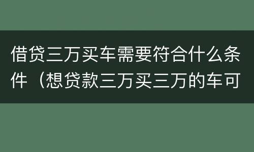 借贷三万买车需要符合什么条件（想贷款三万买三万的车可以吗）
