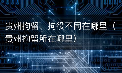 贵州拘留、拘役不同在哪里（贵州拘留所在哪里）