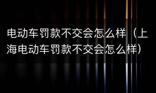 电动车罚款不交会怎么样（上海电动车罚款不交会怎么样）