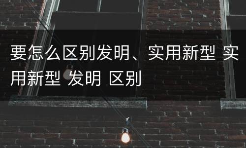 要怎么区别发明、实用新型 实用新型 发明 区别