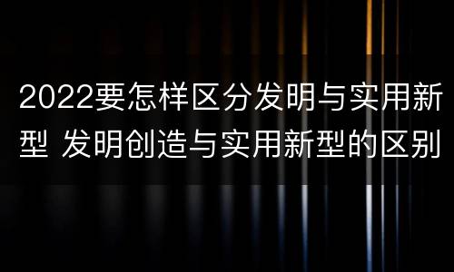2022要怎样区分发明与实用新型 发明创造与实用新型的区别