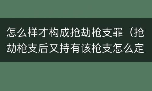 怎么样才构成抢劫枪支罪（抢劫枪支后又持有该枪支怎么定罪）