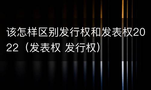 该怎样区别发行权和发表权2022（发表权 发行权）