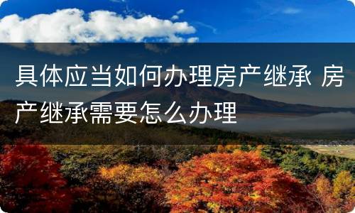 具体应当如何办理房产继承 房产继承需要怎么办理